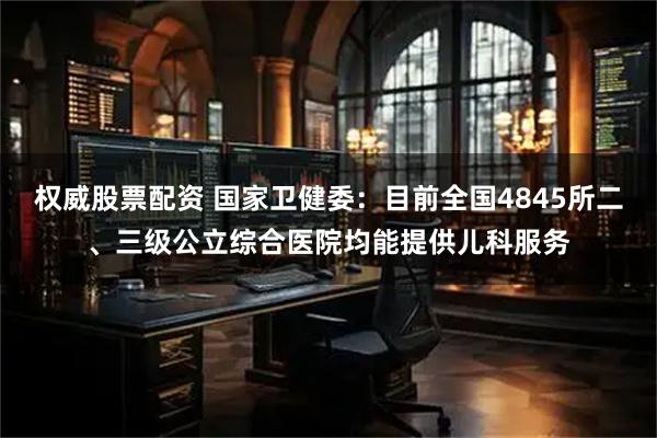权威股票配资 国家卫健委：目前全国4845所二、三级公立综合医院均能提供儿科服务