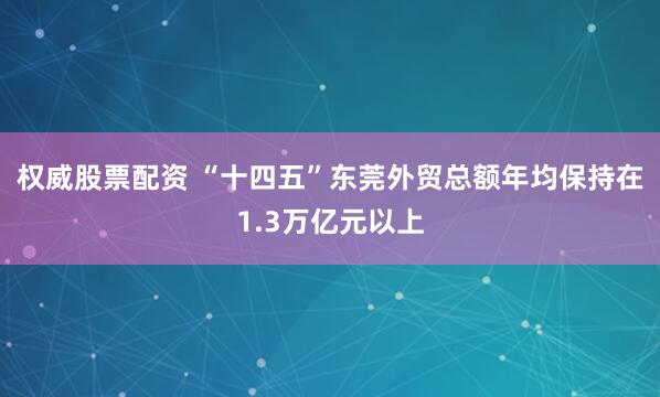 权威股票配资 “十四五”东莞外贸总额年均保持在1.3万亿元以上