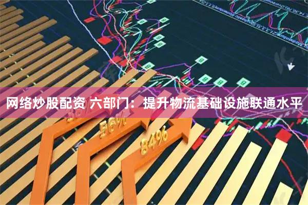 网络炒股配资 六部门：提升物流基础设施联通水平