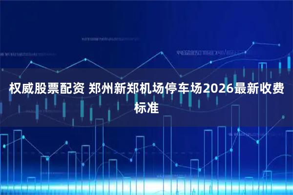 权威股票配资 郑州新郑机场停车场2026最新收费标准