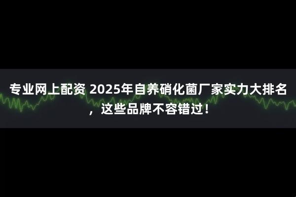 专业网上配资 2025年自养硝化菌厂家实力大排名，这些品牌不容错过！
