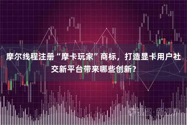 摩尔线程注册“摩卡玩家”商标，打造显卡用户社交新平台带来哪些创新？