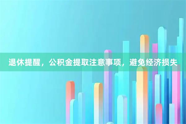 退休提醒，公积金提取注意事项，避免经济损失