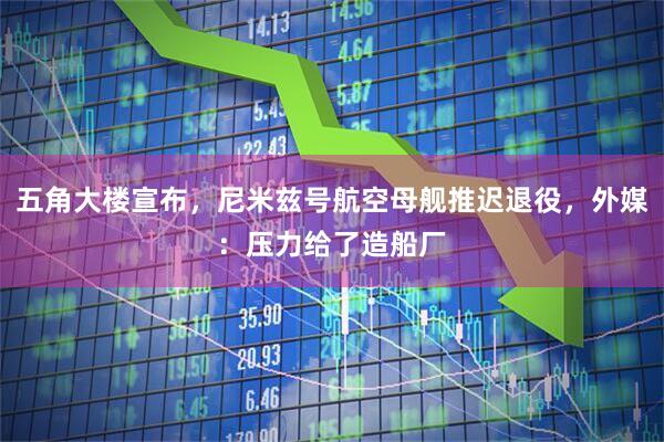 五角大楼宣布,尼米兹号航空母舰推迟退役,外媒:压力给了造船厂