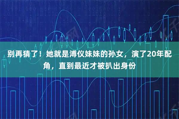 别再猜了！她就是溥仪妹妹的孙女，演了20年配角，直到最近才被扒出身份