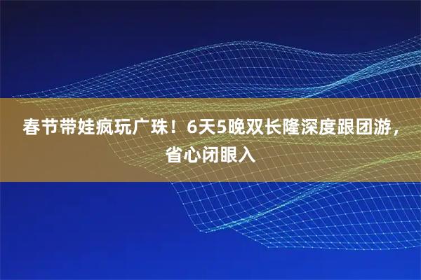 春节带娃疯玩广珠！6天5晚双长隆深度跟团游，省心闭眼入