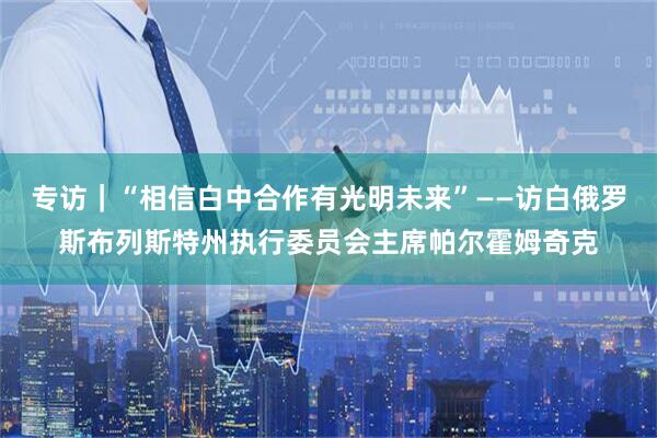专访｜“相信白中合作有光明未来”——访白俄罗斯布列斯特州执行委员会主席帕尔霍姆奇克