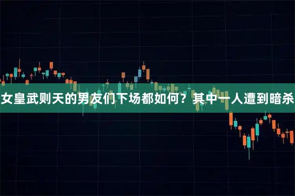 女皇武则天的男友们下场都如何？其中一人遭到暗杀