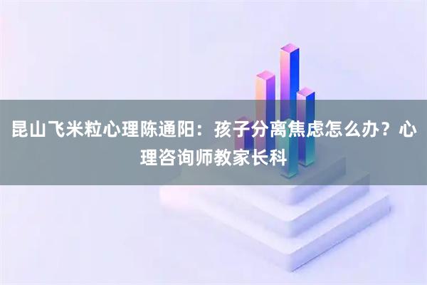昆山飞米粒心理陈通阳：孩子分离焦虑怎么办？心理咨询师教家长科