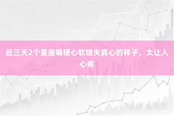 近三天2个星座嘴硬心软错失真心的样子,太让人心疼