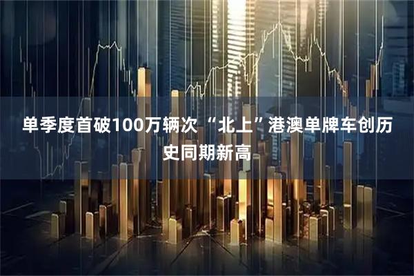 单季度首破100万辆次 “北上”港澳单牌车创历史同期新高