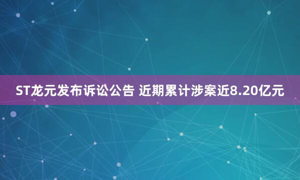 ST龙元发布诉讼公告 近期累计涉案近8.20亿元