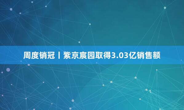 周度销冠丨紫京宸园取得3.03亿销售额