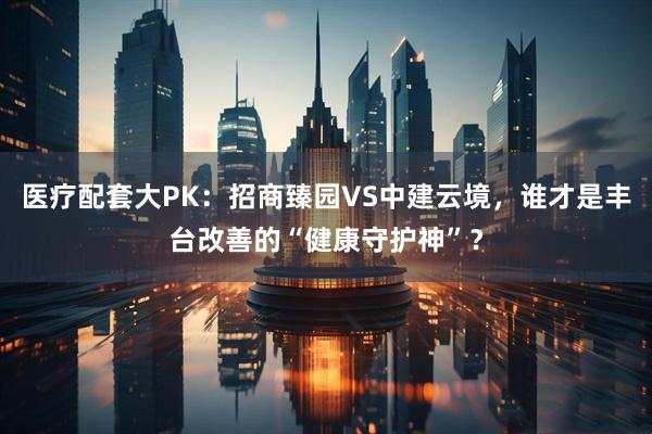 医疗配套大PK:招商臻园VS中建云境,谁才是丰台改善的“健康守护神”?