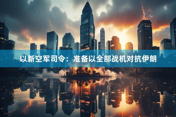 以新空军司令：准备以全部战机对抗伊朗