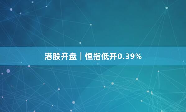 港股开盘｜恒指低开0.39%