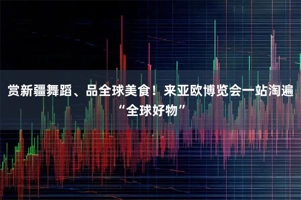 赏新疆舞蹈、品全球美食！来亚欧博览会一站淘遍“全球好物”