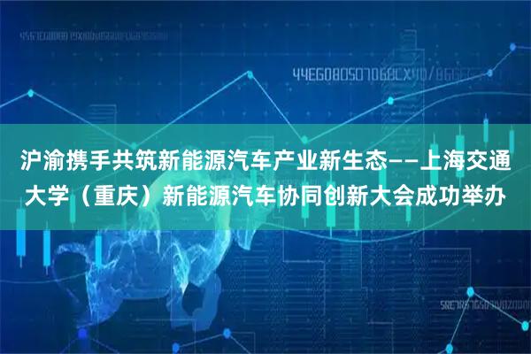 沪渝携手共筑新能源汽车产业新生态——上海交通大学（重庆）新能源汽车协同创新大会成功举办