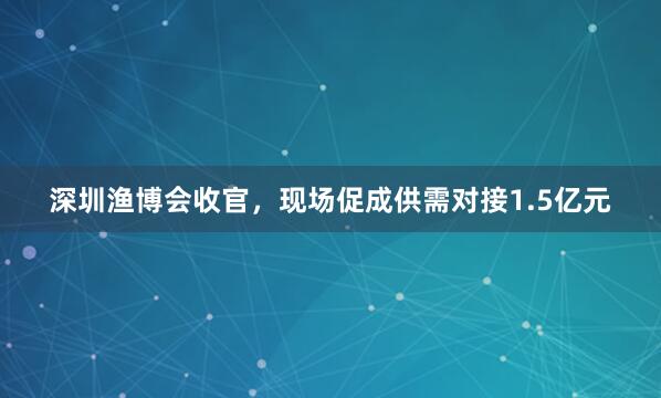 深圳渔博会收官，现场促成供需对接1.5亿元