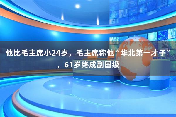 他比毛主席小24岁,毛主席称他“华北第一才子”,61岁终成副国级