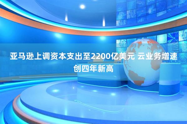 亚马逊上调资本支出至2200亿美元 云业务增速创四年新高