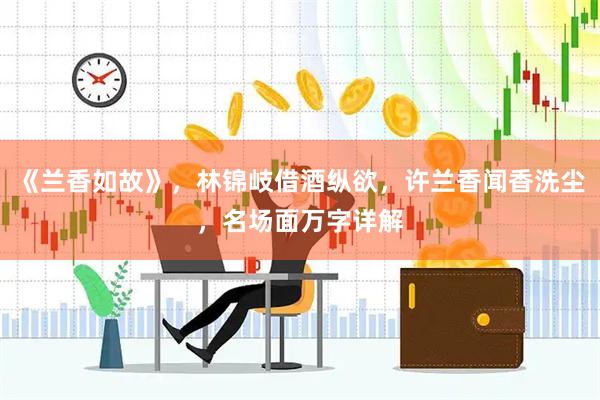 《兰香如故》，林锦岐借酒纵欲，许兰香闻香洗尘，名场面万字详解