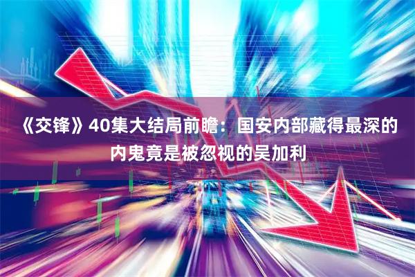 《交锋》40集大结局前瞻：国安内部藏得最深的内鬼竟是被忽视的吴加利