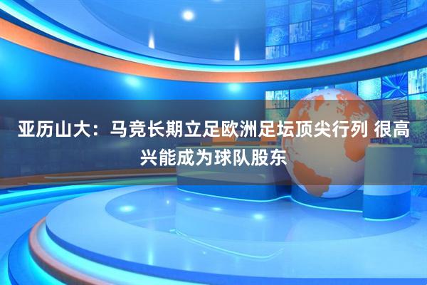 亚历山大：马竞长期立足欧洲足坛顶尖行列 很高兴能成为球队股东